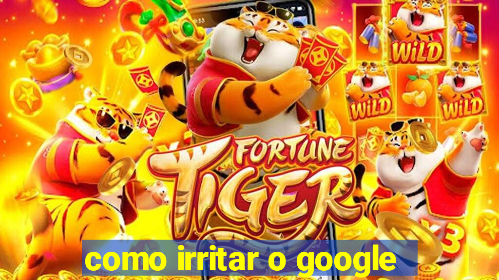 como irritar o google